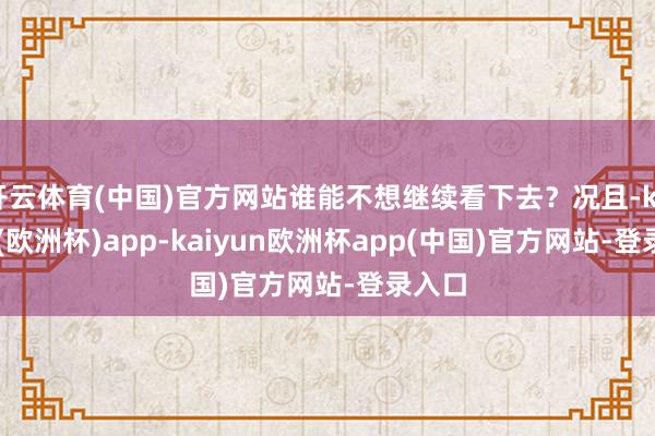 开云体育(中国)官方网站谁能不想继续看下去？况且-kaiyun(欧洲杯)app-kaiyun欧洲杯app(中国)官方网站-登录入口