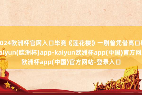 2024欧洲杯官网入口毕竟《莲花楼》一剧曾凭借高口碑火出圈来-kaiyun(欧洲杯)app-kaiyun欧洲杯app(中国)官方网站-登录入口