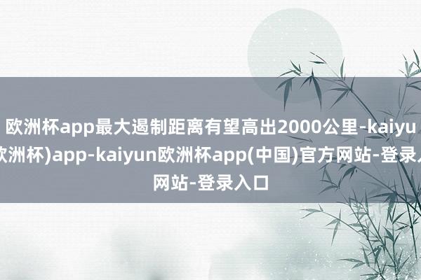 欧洲杯app最大遏制距离有望高出2000公里-kaiyun(欧洲杯)app-kaiyun欧洲杯app(中国)官方网站-登录入口
