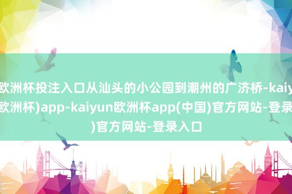欧洲杯投注入口从汕头的小公园到潮州的广济桥-kaiyun(欧洲杯)app-kaiyun欧洲杯app(中国)官方网站-登录入口