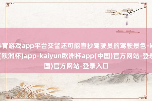 体育游戏app平台交警还可能查抄驾驶员的驾驶景色-kaiyun(欧洲杯)app-kaiyun欧洲杯app(中国)官方网站-登录入口