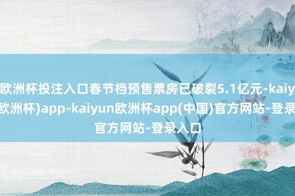 欧洲杯投注入口春节档预售票房已破裂5.1亿元-kaiyun(欧洲杯)app-kaiyun欧洲杯app(中国)官方网站-登录入口