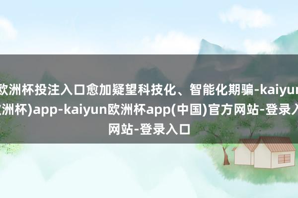 欧洲杯投注入口愈加疑望科技化、智能化期骗-kaiyun(欧洲杯)app-kaiyun欧洲杯app(中国)官方网站-登录入口
