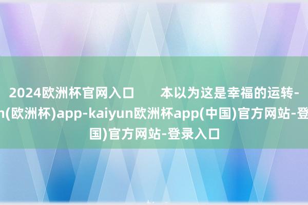 2024欧洲杯官网入口       本以为这是幸福的运转-kaiyun(欧洲杯)app-kaiyun欧洲杯app(中国)官方网站-登录入口