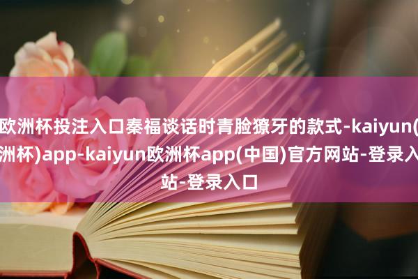 欧洲杯投注入口秦福谈话时青脸獠牙的款式-kaiyun(欧洲杯)app-kaiyun欧洲杯app(中国)官方网站-登录入口