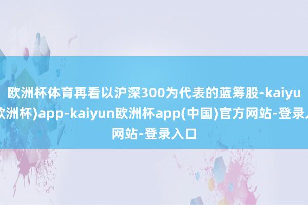 欧洲杯体育  再看以沪深300为代表的蓝筹股-kaiyun(欧洲杯)app-kaiyun欧洲杯app(中国)官方网站-登录入口
