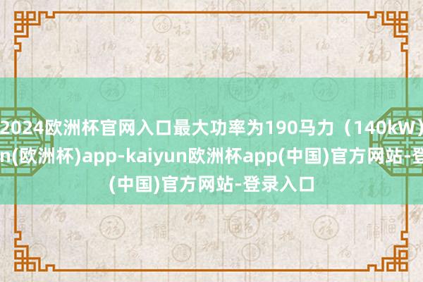 2024欧洲杯官网入口最大功率为190马力(140kW)-kaiyun(欧洲杯)app-kaiyun欧洲杯app(中国)官方网站-登录入口