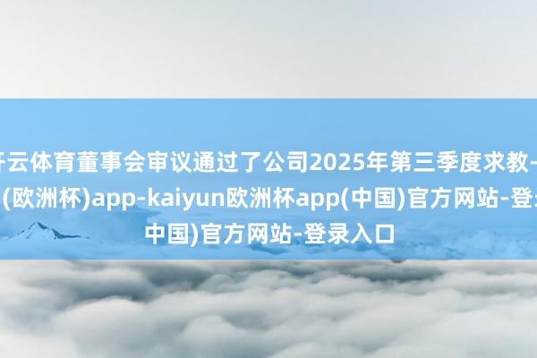 开云体育董事会审议通过了公司2025年第三季度求教-kaiyun(欧洲杯)app-kaiyun欧洲杯app(中国)官方网站-登录入口