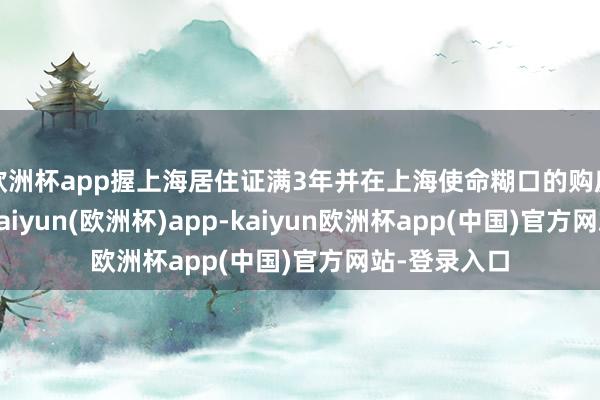 欧洲杯app握上海居住证满3年并在上海使命糊口的购房主说念主-kaiyun(欧洲杯)app-kaiyun欧洲杯app(中国)官方网站-登录入口