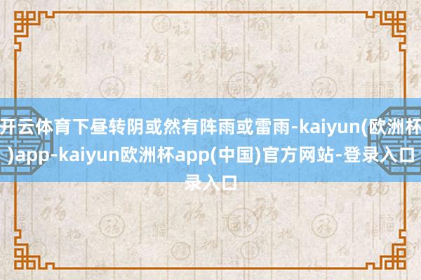 开云体育下昼转阴或然有阵雨或雷雨-kaiyun(欧洲杯)app-kaiyun欧洲杯app(中国)官方网站-登录入口
