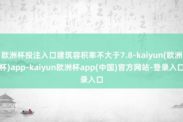 欧洲杯投注入口建筑容积率不大于7.8-kaiyun(欧洲杯)app-kaiyun欧洲杯app(中国)官方网站-登录入口
