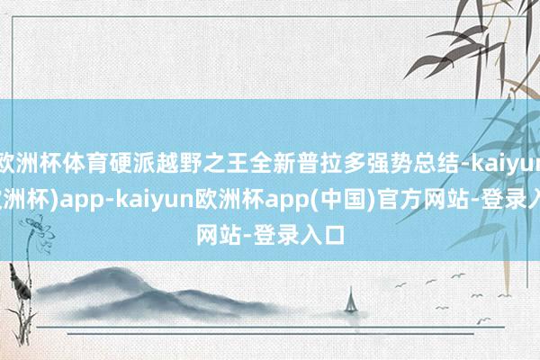 欧洲杯体育硬派越野之王全新普拉多强势总结-kaiyun(欧洲杯)app-kaiyun欧洲杯app(中国)官方网站-登录入口