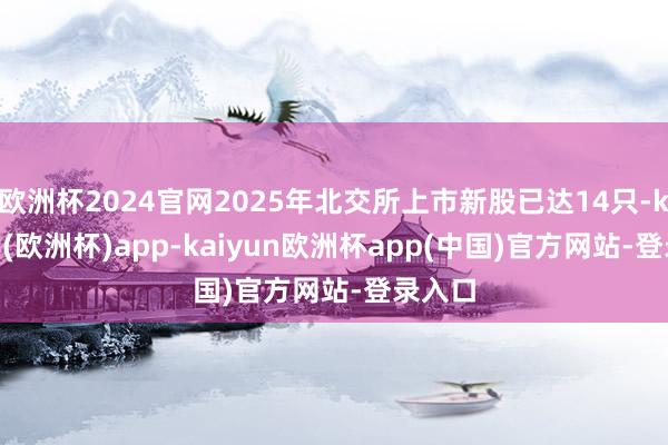 欧洲杯2024官网2025年北交所上市新股已达14只-kaiyun(欧洲杯)app-kaiyun欧洲杯app(中国)官方网站-登录入口