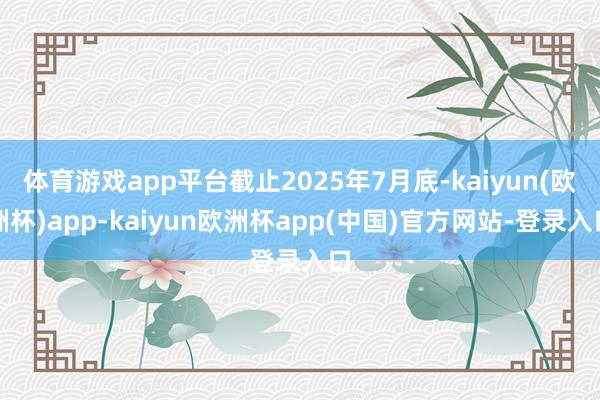 体育游戏app平台截止2025年7月底-kaiyun(欧洲杯)app-kaiyun欧洲杯app(中国)官方网站-登录入口