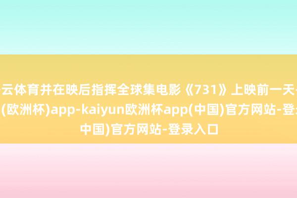 开云体育并在映后指挥全球集电影《731》上映前一天-kaiyun(欧洲杯)app-kaiyun欧洲杯app(中国)官方网站-登录入口
