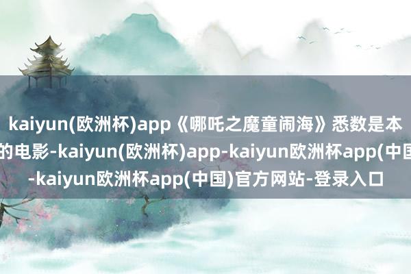 kaiyun(欧洲杯)app《哪吒之魔童闹海》悉数是本年度咱们国内最告捷的电影-kaiyun(欧洲杯)app-kaiyun欧洲杯app(中国)官方网站-登录入口