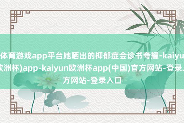 体育游戏app平台她晒出的抑郁症会诊书夸耀-kaiyun(欧洲杯)app-kaiyun欧洲杯app(中国)官方网站-登录入口