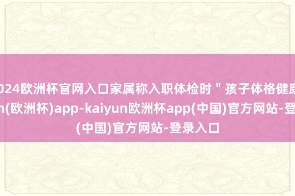 2024欧洲杯官网入口家属称入职体检时"孩子体格健康-kaiyun(欧洲杯)app-kaiyun欧洲杯app(中国)官方网站-登录入口