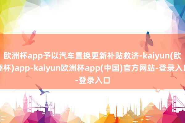 欧洲杯app予以汽车置换更新补贴救济-kaiyun(欧洲杯)app-kaiyun欧洲杯app(中国)官方网站-登录入口