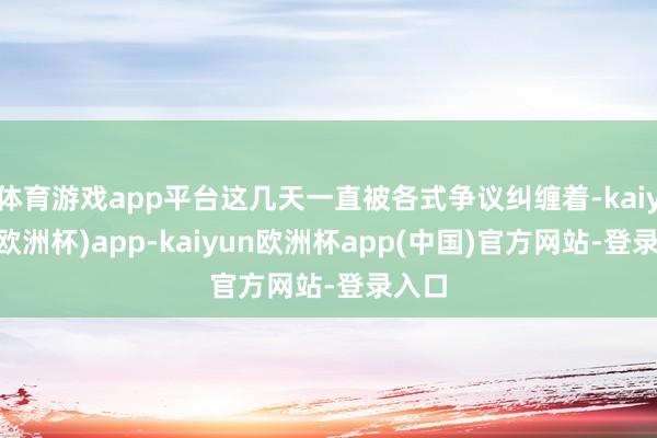 体育游戏app平台这几天一直被各式争议纠缠着-kaiyun(欧洲杯)app-kaiyun欧洲杯app(中国)官方网站-登录入口