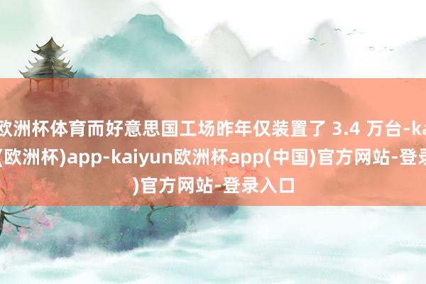 欧洲杯体育而好意思国工场昨年仅装置了 3.4 万台-kaiyun(欧洲杯)app-kaiyun欧洲杯app(中国)官方网站-登录入口