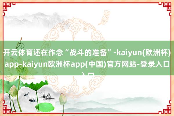 开云体育还在作念“战斗的准备”-kaiyun(欧洲杯)app-kaiyun欧洲杯app(中国)官方网站-登录入口