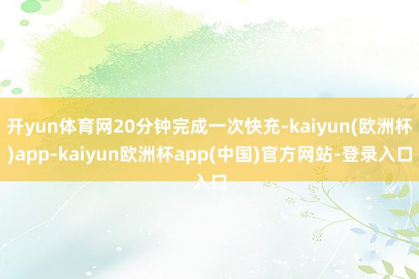 开yun体育网20分钟完成一次快充-kaiyun(欧洲杯)app-kaiyun欧洲杯app(中国)官方网站-登录入口
