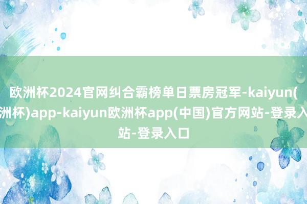 欧洲杯2024官网纠合霸榜单日票房冠军-kaiyun(欧洲杯)app-kaiyun欧洲杯app(中国)官方网站-登录入口