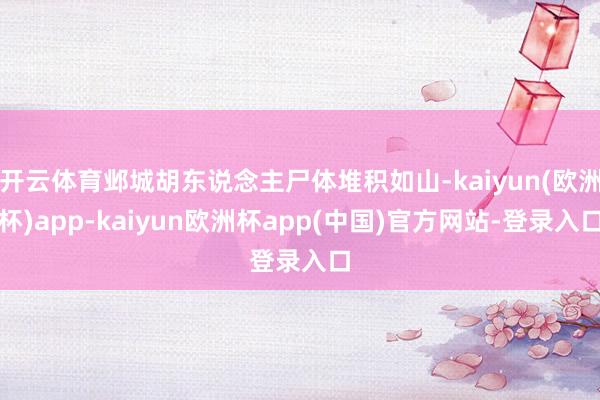 开云体育邺城胡东说念主尸体堆积如山-kaiyun(欧洲杯)app-kaiyun欧洲杯app(中国)官方网站-登录入口