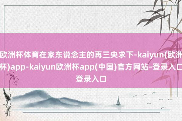 欧洲杯体育在家东说念主的再三央求下-kaiyun(欧洲杯)app-kaiyun欧洲杯app(中国)官方网站-登录入口