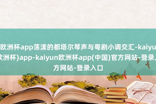 欧洲杯app荡漾的都塔尔琴声与粤剧小调交汇-kaiyun(欧洲杯)app-kaiyun欧洲杯app(中国)官方网站-登录入口