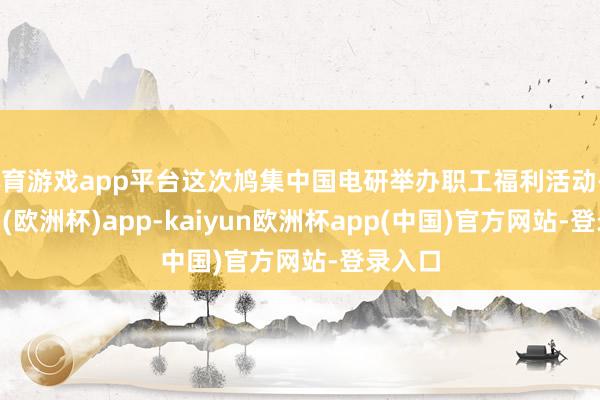 体育游戏app平台这次鸠集中国电研举办职工福利活动-kaiyun(欧洲杯)app-kaiyun欧洲杯app(中国)官方网站-登录入口