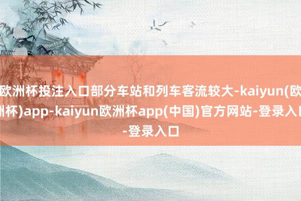 欧洲杯投注入口部分车站和列车客流较大-kaiyun(欧洲杯)app-kaiyun欧洲杯app(中国)官方网站-登录入口