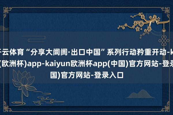 开云体育“分享大阛阓·出口中国”系列行动矜重开动-kaiyun(欧洲杯)app-kaiyun欧洲杯app(中国)官方网站-登录入口