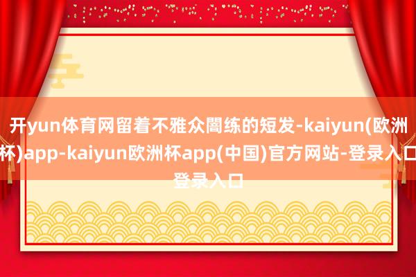开yun体育网留着不雅众闇练的短发-kaiyun(欧洲杯)app-kaiyun欧洲杯app(中国)官方网站-登录入口