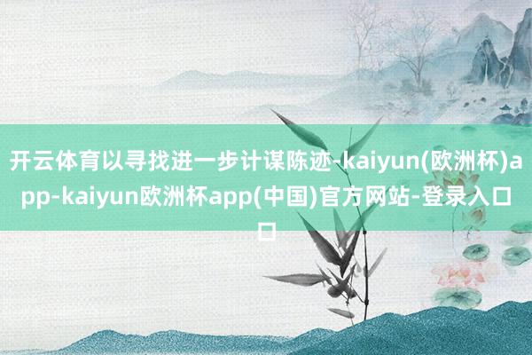 开云体育以寻找进一步计谋陈迹-kaiyun(欧洲杯)app-kaiyun欧洲杯app(中国)官方网站-登录入口