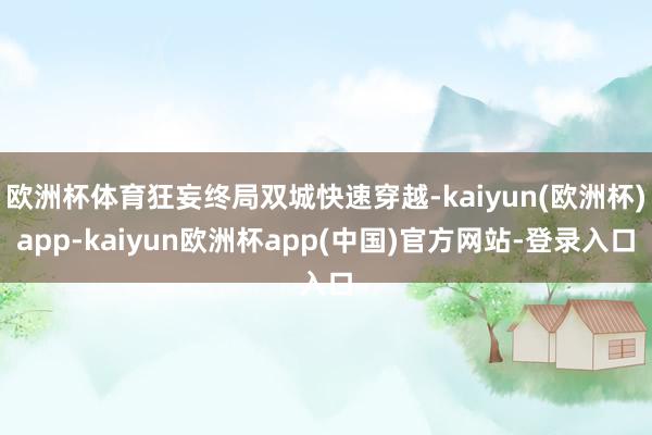 欧洲杯体育狂妄终局双城快速穿越-kaiyun(欧洲杯)app-kaiyun欧洲杯app(中国)官方网站-登录入口