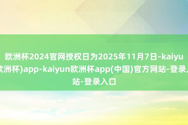 欧洲杯2024官网授权日为2025年11月7日-kaiyun(欧洲杯)app-kaiyun欧洲杯app(中国)官方网站-登录入口