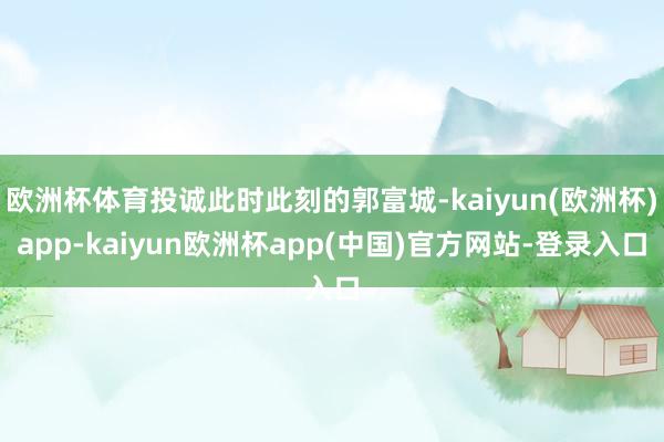 欧洲杯体育投诚此时此刻的郭富城-kaiyun(欧洲杯)app-kaiyun欧洲杯app(中国)官方网站-登录入口