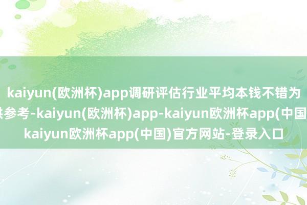 kaiyun(欧洲杯)app调研评估行业平均本钱不错为方向者合理订价提供参考-kaiyun(欧洲杯)app-kaiyun欧洲杯app(中国)官方网站-登录入口