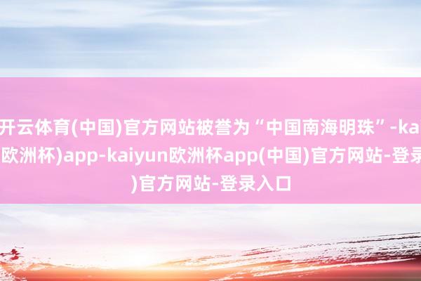 开云体育(中国)官方网站被誉为“中国南海明珠”-kaiyun(欧洲杯)app-kaiyun欧洲杯app(中国)官方网站-登录入口