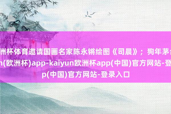 欧洲杯体育邀请国画名家陈永锵绘图《司晨》；狗年茅台-kaiyun(欧洲杯)app-kaiyun欧洲杯app(中国)官方网站-登录入口