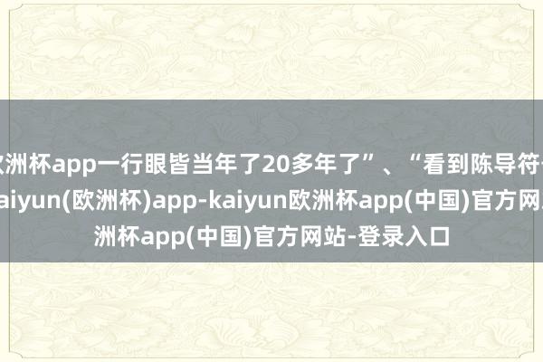 欧洲杯app一行眼皆当年了20多年了”、“看到陈导符号性的笑貌-kaiyun(欧洲杯)app-kaiyun欧洲杯app(中国)官方网站-登录入口