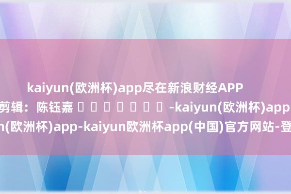 kaiyun(欧洲杯)app尽在新浪财经APP            						包袱剪辑：陈钰嘉 							-kaiyun(欧洲杯)app-kaiyun欧洲杯app(中国)官方网站-登录入口