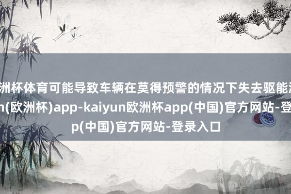 欧洲杯体育可能导致车辆在莫得预警的情况下失去驱能源-kaiyun(欧洲杯)app-kaiyun欧洲杯app(中国)官方网站-登录入口