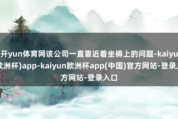 开yun体育网该公司一直靠近着坐褥上的问题-kaiyun(欧洲杯)app-kaiyun欧洲杯app(中国)官方网站-登录入口