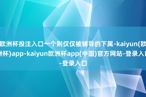 欧洲杯投注入口一个则仅仅被辅导的下属-kaiyun(欧洲杯)app-kaiyun欧洲杯app(中国)官方网站-登录入口