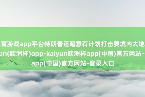 体育游戏app平台特朗普还暗意有计划打击委境内大地筹画-kaiyun(欧洲杯)app-kaiyun欧洲杯app(中国)官方网站-登录入口