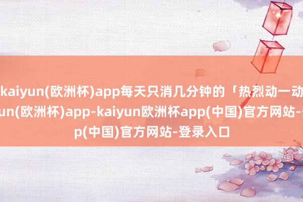 kaiyun(欧洲杯)app每天只消几分钟的「热烈动一动」-kaiyun(欧洲杯)app-kaiyun欧洲杯app(中国)官方网站-登录入口