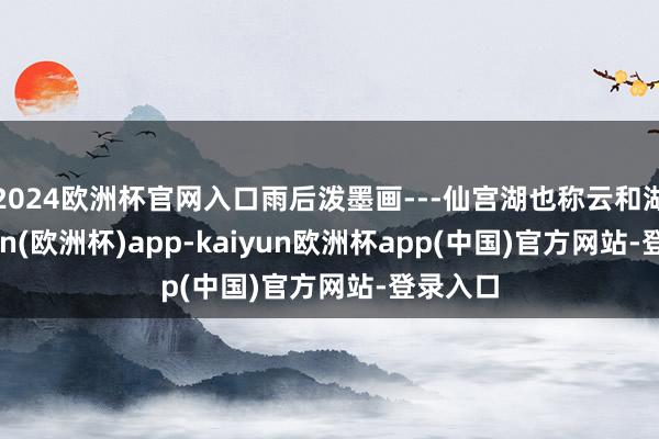 2024欧洲杯官网入口雨后泼墨画---仙宫湖也称云和湖-kaiyun(欧洲杯)app-kaiyun欧洲杯app(中国)官方网站-登录入口